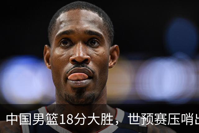 中国男篮18分大胜，世预赛压哨出线！剩一个悬念：日韩与联手做局